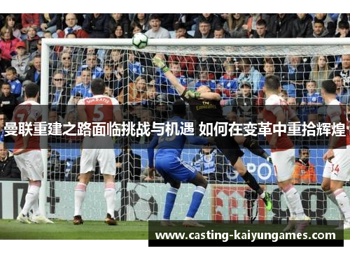 曼联重建之路面临挑战与机遇 如何在变革中重拾辉煌