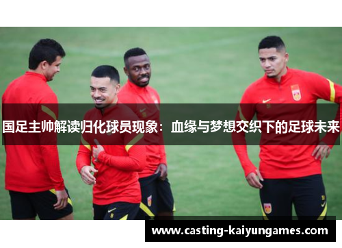 国足主帅解读归化球员现象：血缘与梦想交织下的足球未来