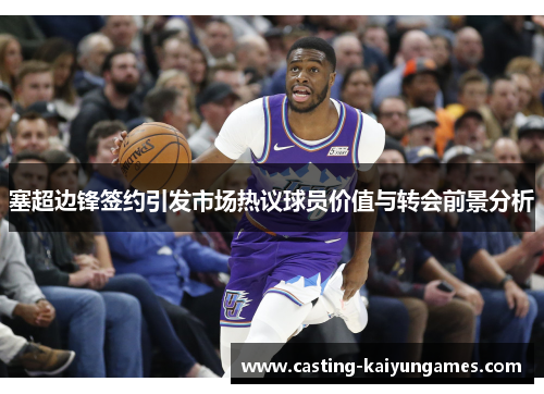 塞超边锋签约引发市场热议球员价值与转会前景分析