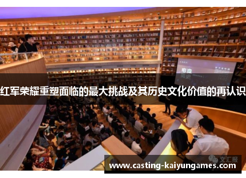 红军荣耀重塑面临的最大挑战及其历史文化价值的再认识